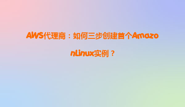 AWS代理商：如何三步创建首个AmazonLinux实例？