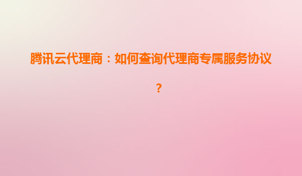 腾讯云代理商：如何查询代理商专属服务协议？