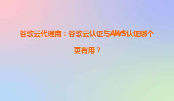 谷歌云代理商：谷歌云认证与AWS认证哪个更有用？
