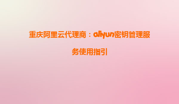 重庆阿里云代理商：aliyun密钥管理服务使用指引