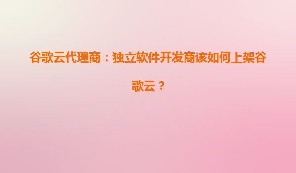 谷歌云代理商：独立软件开发商该如何上架谷歌云？