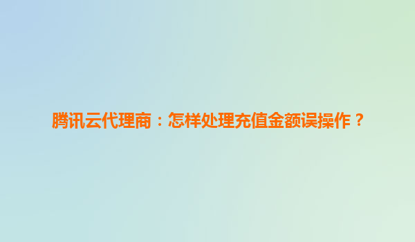 腾讯云代理商：怎样处理充值金额误操作？