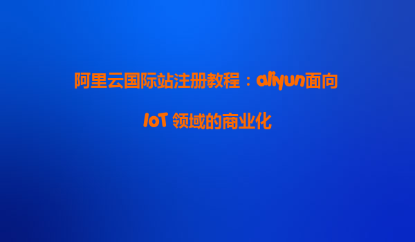 阿里云国际站注册教程：aliyun面向 IoT 领域的商业化