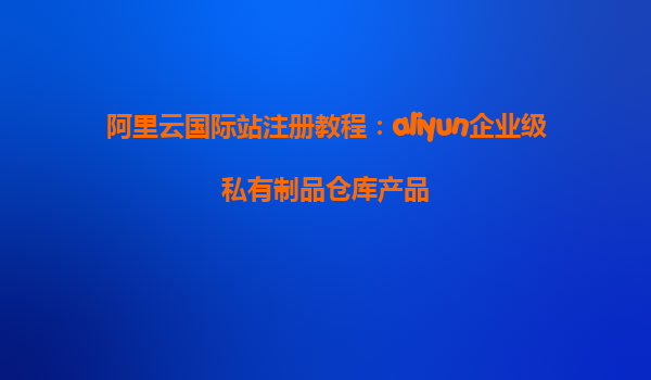 阿里云国际站注册教程：aliyun企业级私有制品仓库产品