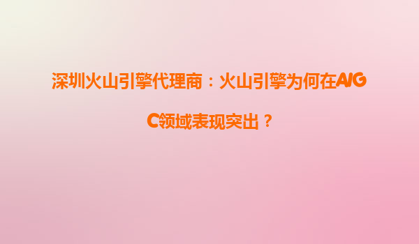 深圳火山引擎代理商：火山引擎为何在AIGC领域表现突出？
