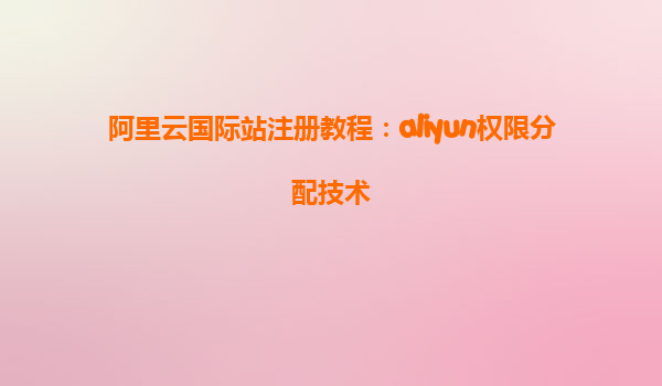 阿里云国际站注册教程：aliyun权限分配技术