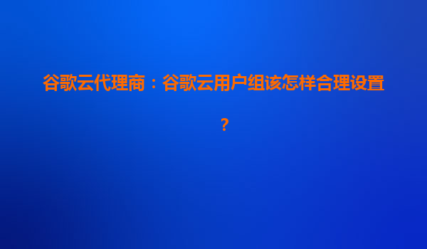 谷歌云代理商：谷歌云用户组该怎样合理设置？