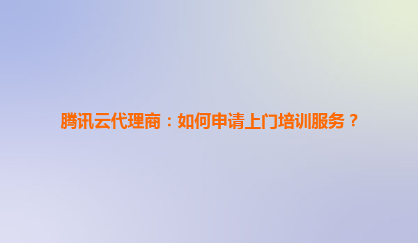 腾讯云代理商：如何申请上门培训服务？
