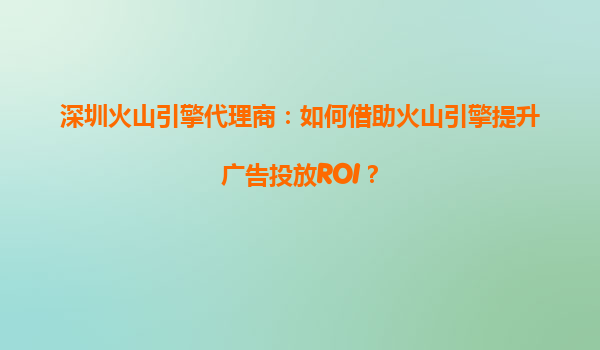 深圳火山引擎代理商：如何借助火山引擎提升广告投放ROI？