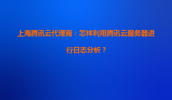 上海腾讯云代理商：怎样利用腾讯云服务器进行日志分析？