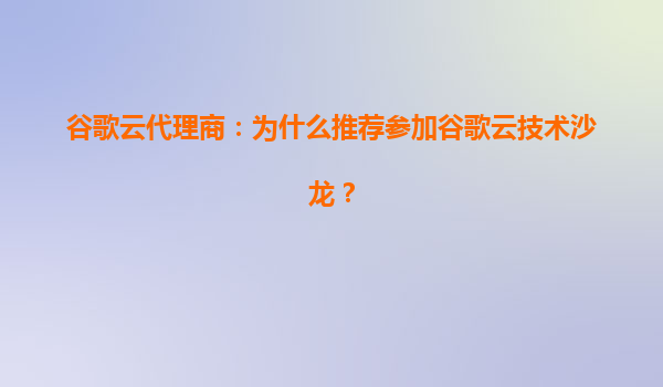 谷歌云代理商：为什么推荐参加谷歌云技术沙龙？
