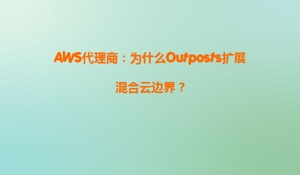 AWS代理商：为什么Outposts扩展混合云边界？