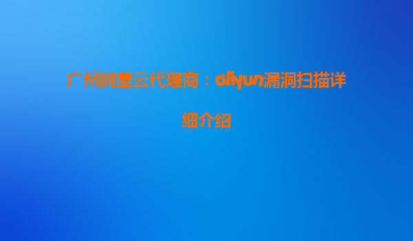 广州阿里云代理商：aliyun漏洞扫描详细介绍