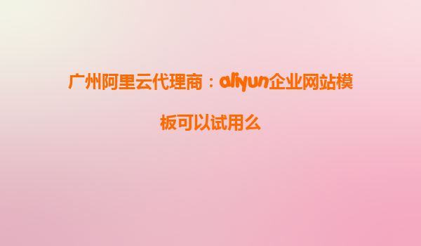 广州阿里云代理商：aliyun企业网站模板可以试用么