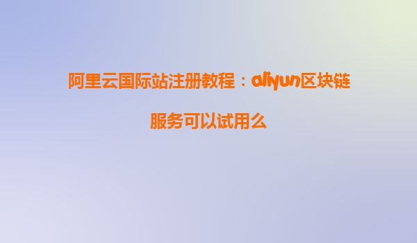 阿里云国际站注册教程：aliyun区块链服务可以试用么
