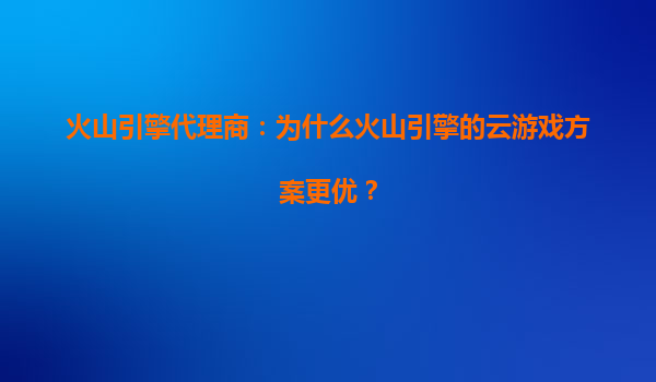 火山引擎代理商：为什么火山引擎的云游戏方案更优？