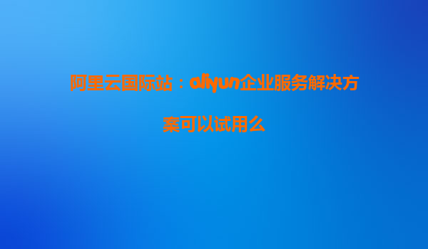 阿里云国际站：aliyun企业服务解决方案可以试用么