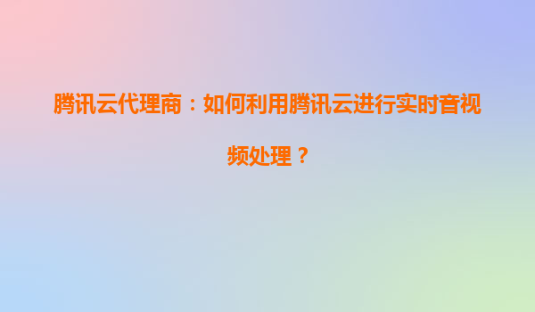腾讯云代理商：如何利用腾讯云进行实时音视频处理？