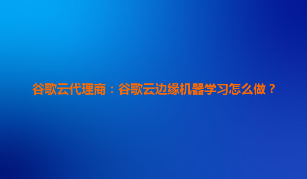 谷歌云代理商：谷歌云边缘机器学习怎么做？