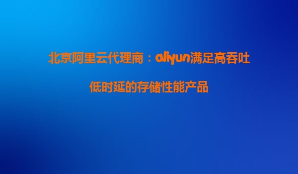 北京阿里云代理商：aliyun满足高吞吐低时延的存储性能产品