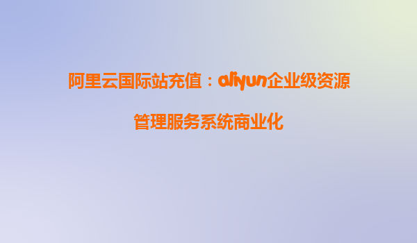 阿里云国际站充值：aliyun企业级资源管理服务系统商业化