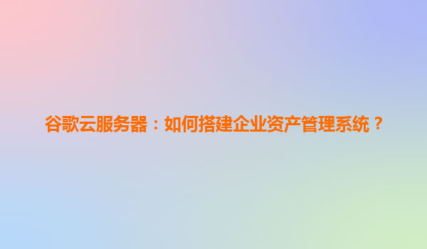 谷歌云服务器：如何搭建企业资产管理系统？