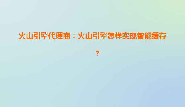 火山引擎代理商：火山引擎怎样实现智能缓存？