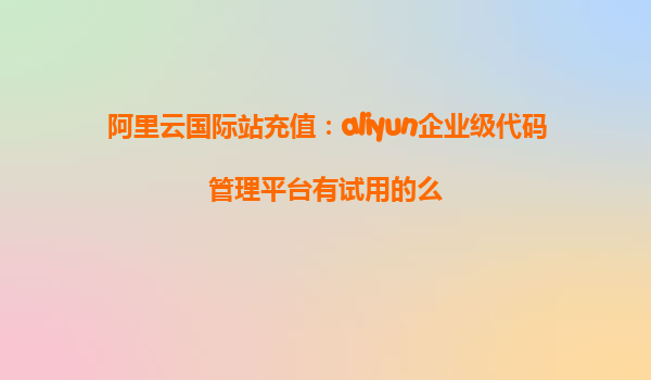 阿里云国际站充值：aliyun企业级代码管理平台有试用的么