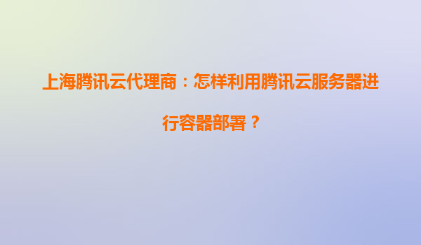上海腾讯云代理商：怎样利用腾讯云服务器进行容器部署？