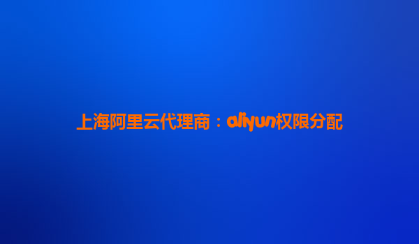 上海阿里云代理商：aliyun权限分配