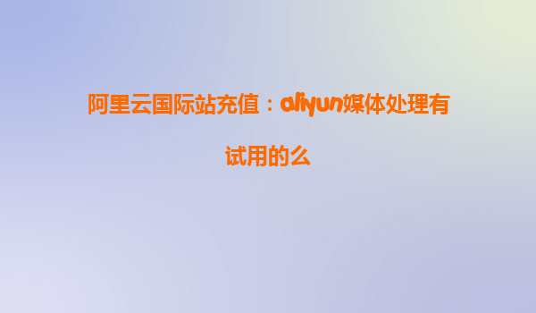 阿里云国际站充值：aliyun媒体处理有试用的么
