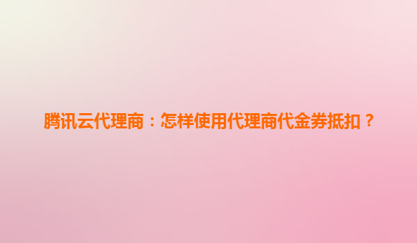 腾讯云代理商：怎样使用代理商代金券抵扣？