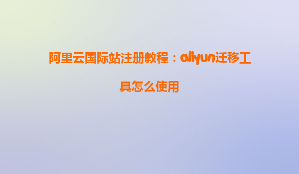 阿里云国际站注册教程：aliyun迁移工具怎么使用