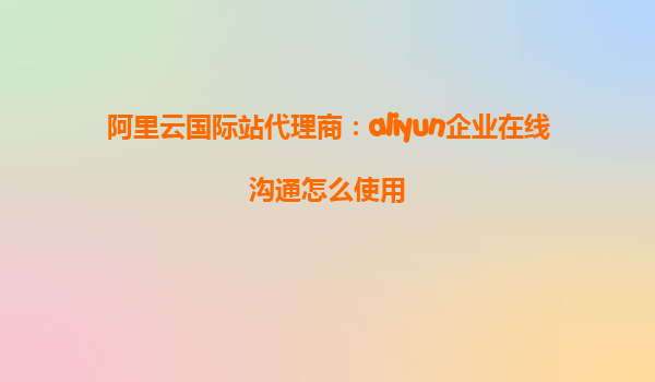阿里云国际站代理商：aliyun企业在线沟通怎么使用
