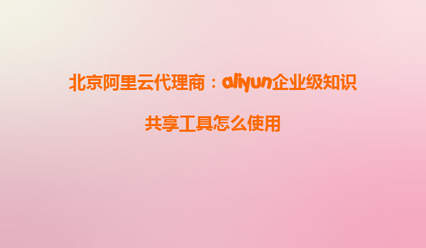 北京阿里云代理商：aliyun企业级知识共享工具怎么使用