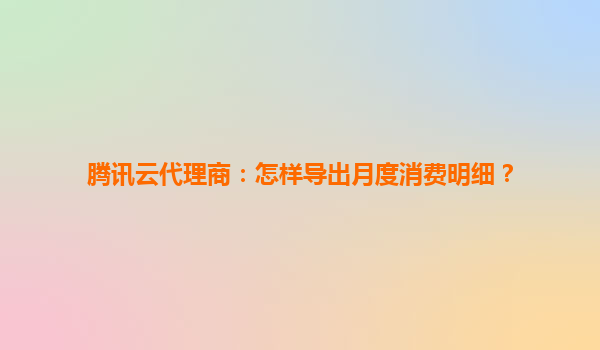 腾讯云代理商：怎样导出月度消费明细？