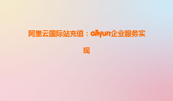 阿里云国际站充值：aliyun企业服务实现