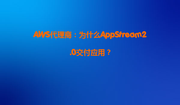 AWS代理商：为什么AppStream2.0交付应用？