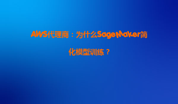 AWS代理商：为什么SageMaker简化模型训练？