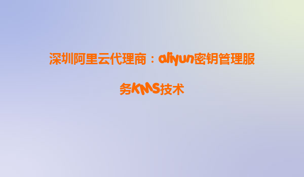 深圳阿里云代理商：aliyun密钥管理服务KMS技术