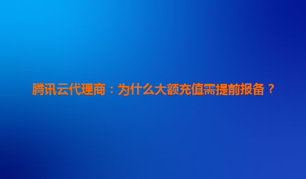 腾讯云代理商：为什么大额充值需提前报备？