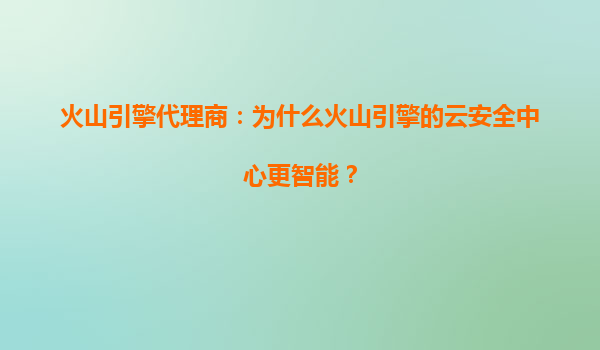 火山引擎代理商：为什么火山引擎的云安全中心更智能？