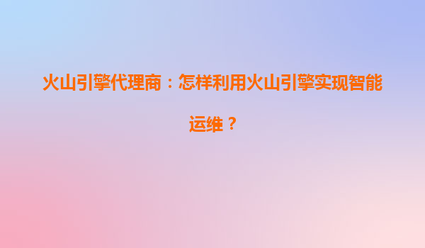 火山引擎代理商：怎样利用火山引擎实现智能运维？
