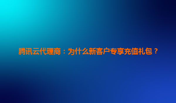 腾讯云代理商：为什么新客户专享充值礼包？