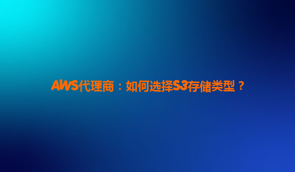 AWS代理商：如何选择S3存储类型？