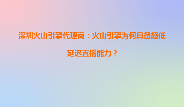深圳火山引擎代理商：火山引擎为何具备超低延迟直播能力？