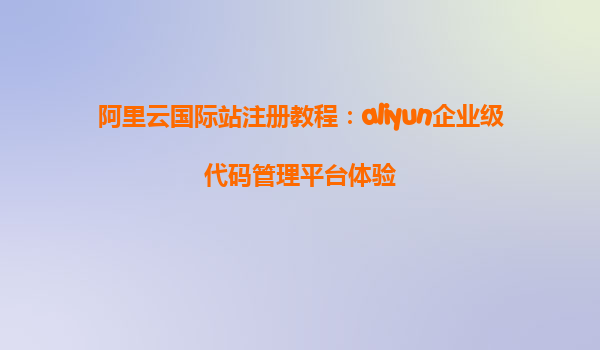 阿里云国际站注册教程：aliyun企业级代码管理平台体验