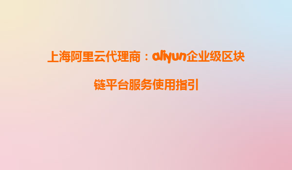 上海阿里云代理商：aliyun企业级区块链平台服务使用指引