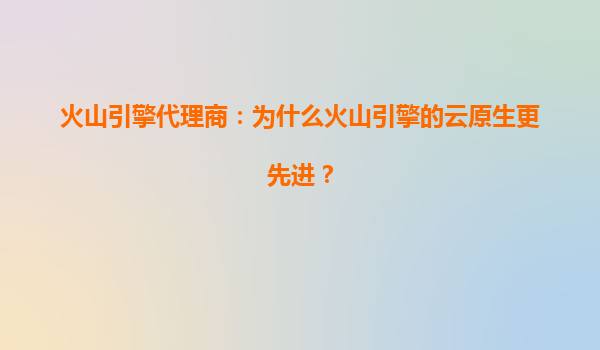火山引擎代理商：为什么火山引擎的云原生更先进？