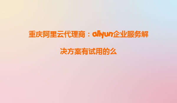 重庆阿里云代理商：aliyun企业服务解决方案有试用的么